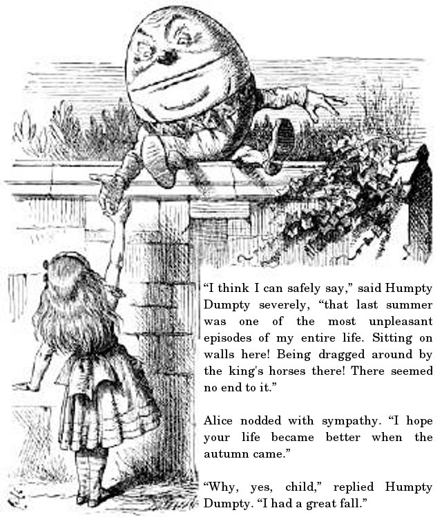 “I think I can safely say,” said Humpty Dumpty severely, “that last summer was one of the most unpleasant episodes of my entire life. Sitting on walls here! Being dragged around by the king's horses there! There seemed no end to it.” Alice nodded with sympathy. “I hope your life became better when the autumn came.” “Why, yes, child,” replied Humpty Dumpty. “I had a great fall.”